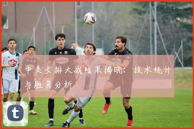 中美女排大战结果揭晓：技术统计与胜负分析