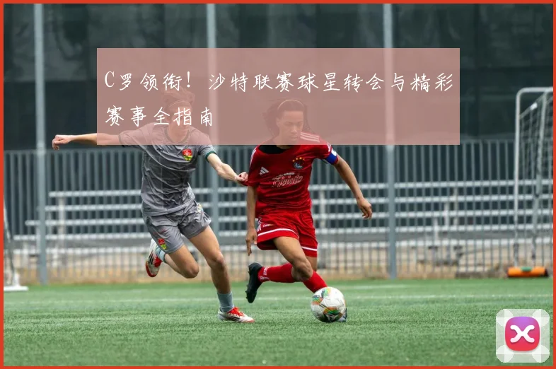 C罗领衔！沙特联赛球星转会与精彩赛事全指南