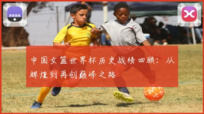 中国女篮世界杯历史战绩回顾：从辉煌到再创巅峰之路