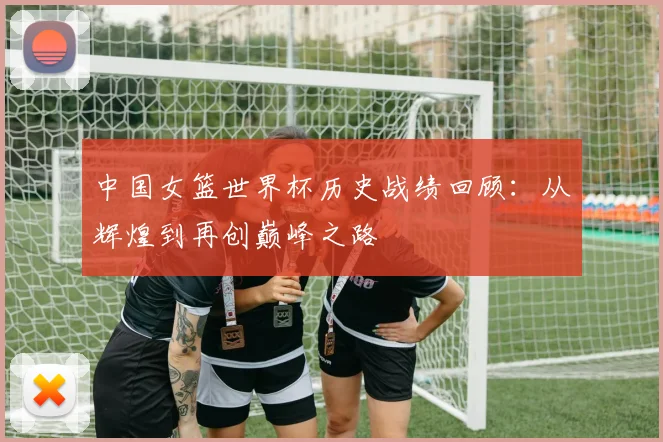 中国女篮世界杯历史战绩回顾：从辉煌到再创巅峰之路