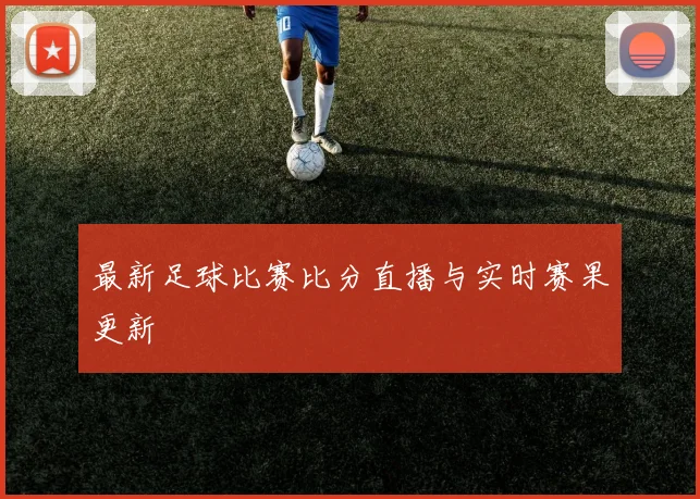 最新足球比赛比分直播与实时赛果更新