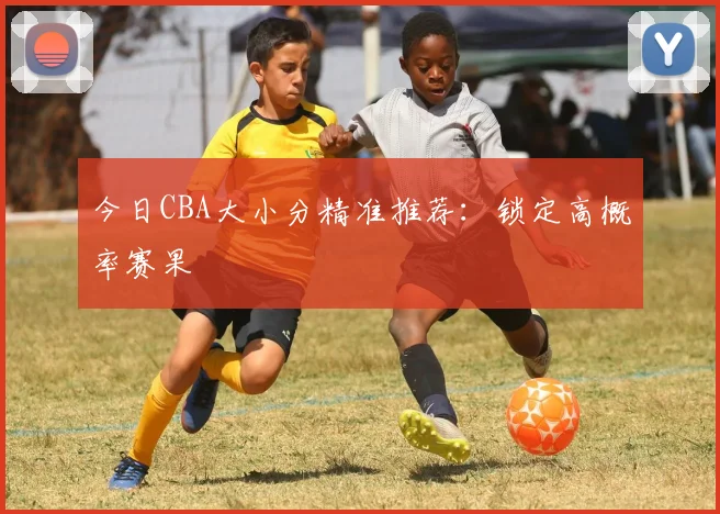 今日CBA大小分精准推荐：锁定高概率赛果